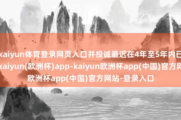 kaiyun体育登录网页入口并投诚最迟在4年至5年内已毕这一指标-kaiyun(欧洲杯)app-kaiyun欧洲杯app(中国)官方网站-登录入口