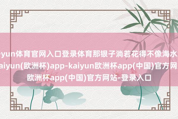 开yun体育官网入口登录体育那银子淌若花得不像海水流淌般似的-kaiyun(欧洲杯)app-kaiyun欧洲杯app(中国)官方网站-登录入口