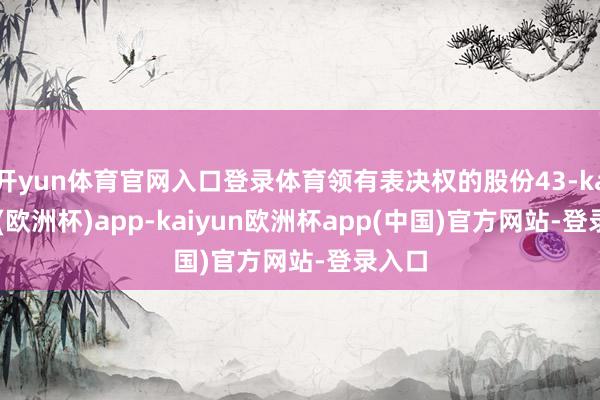 开yun体育官网入口登录体育领有表决权的股份43-kaiyun(欧洲杯)app-kaiyun欧洲杯app(中国)官方网站-登录入口
