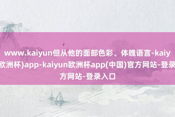 www.kaiyun但从他的面部色彩、体魄语言-kaiyun(欧洲杯)app-kaiyun欧洲杯app(中国)官方网站-登录入口