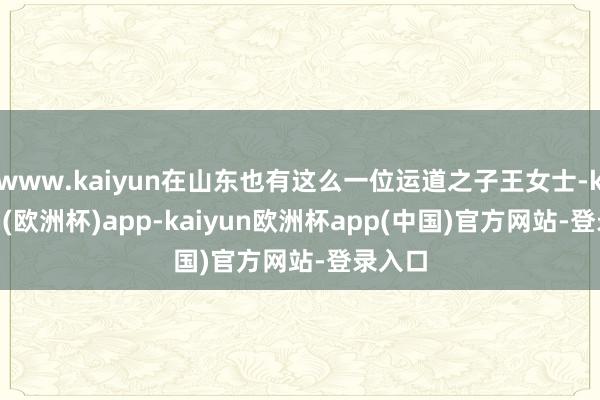 www.kaiyun在山东也有这么一位运道之子王女士-kaiyun(欧洲杯)app-kaiyun欧洲杯app(中国)官方网站-登录入口
