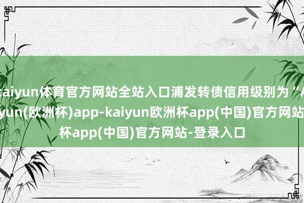 kaiyun体育官方网站全站入口浦发转债信用级别为“AAA”-kaiyun(欧洲杯)app-kaiyun欧洲杯app(中国)官方网站-登录入口