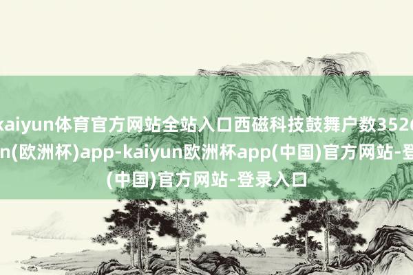 kaiyun体育官方网站全站入口西磁科技鼓舞户数3526-kaiyun(欧洲杯)app-kaiyun欧洲杯app(中国)官方网站-登录入口