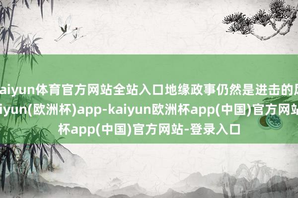 kaiyun体育官方网站全站入口地缘政事仍然是进击的风险身分-kaiyun(欧洲杯)app-kaiyun欧洲杯app(中国)官方网站-登录入口