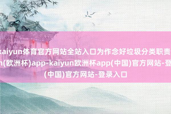 kaiyun体育官方网站全站入口为作念好垃圾分类职责-kaiyun(欧洲杯)app-kaiyun欧洲杯app(中国)官方网站-登录入口
