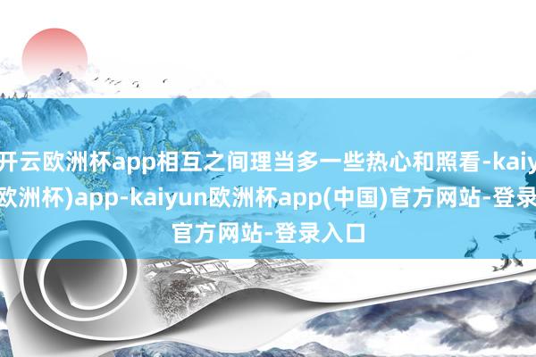 开云欧洲杯app相互之间理当多一些热心和照看-kaiyun(欧洲杯)app-kaiyun欧洲杯app(中国)官方网站-登录入口