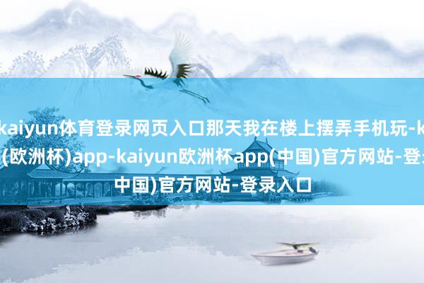 kaiyun体育登录网页入口那天我在楼上摆弄手机玩-kaiyun(欧洲杯)app-kaiyun欧洲杯app(中国)官方网站-登录入口