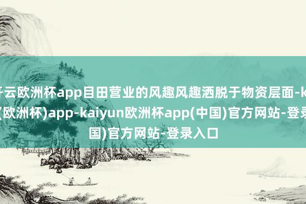 开云欧洲杯app目田营业的风趣风趣洒脱于物资层面-kaiyun(欧洲杯)app-kaiyun欧洲杯app(中国)官方网站-登录入口