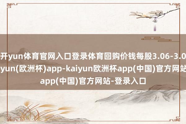 开yun体育官网入口登录体育回购价钱每股3.06-3.09港元-kaiyun(欧洲杯)app-kaiyun欧洲杯app(中国)官方网站-登录入口