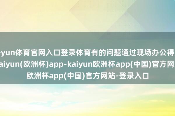 开yun体育官网入口登录体育有的问题通过现场办公得以马上处理-kaiyun(欧洲杯)app-kaiyun欧洲杯app(中国)官方网站-登录入口