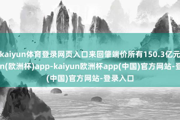 kaiyun体育登录网页入口来回肇端价所有150.3亿元-kaiyun(欧洲杯)app-kaiyun欧洲杯app(中国)官方网站-登录入口