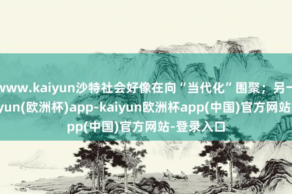 www.kaiyun沙特社会好像在向“当代化”围聚；另一方面-kaiyun(欧洲杯)app-kaiyun欧洲杯app(中国)官方网站-登录入口