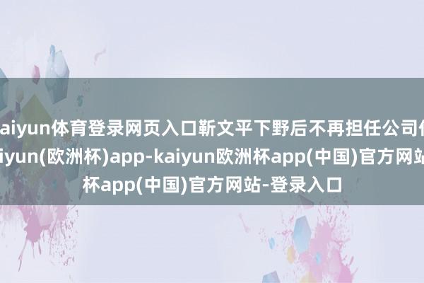 kaiyun体育登录网页入口靳文平下野后不再担任公司任何职务-kaiyun(欧洲杯)app-kaiyun欧洲杯app(中国)官方网站-登录入口