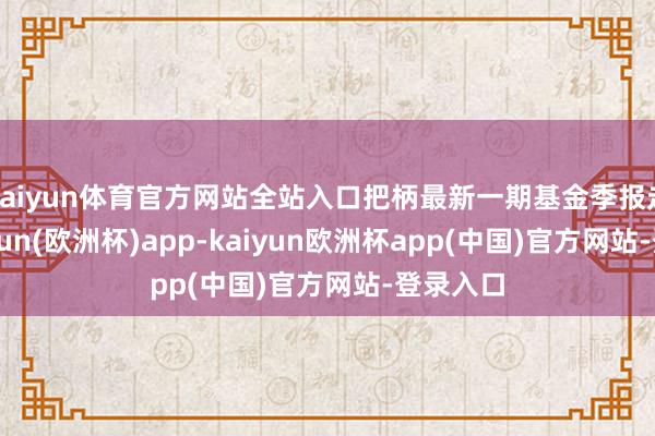 kaiyun体育官方网站全站入口把柄最新一期基金季报走漏-kaiyun(欧洲杯)app-kaiyun欧洲杯app(中国)官方网站-登录入口