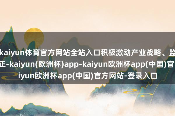 kaiyun体育官方网站全站入口积极激动产业战略、监管机制的矫正更正-kaiyun(欧洲杯)app-kaiyun欧洲杯app(中国)官方网站-登录入口