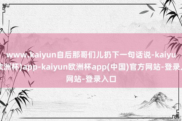 www.kaiyun自后那哥们儿扔下一句话说-kaiyun(欧洲杯)app-kaiyun欧洲杯app(中国)官方网站-登录入口