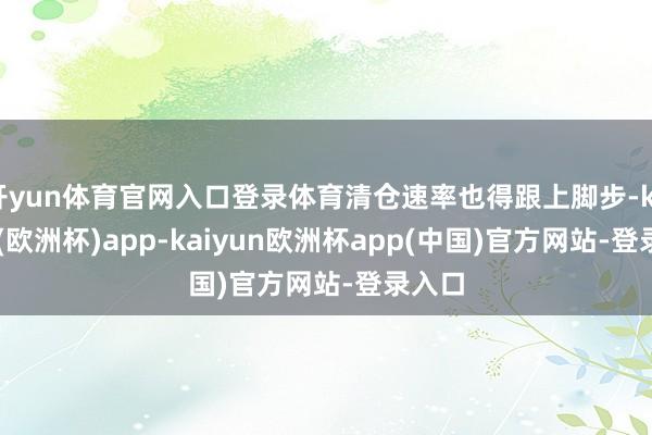 开yun体育官网入口登录体育清仓速率也得跟上脚步-kaiyun(欧洲杯)app-kaiyun欧洲杯app(中国)官方网站-登录入口