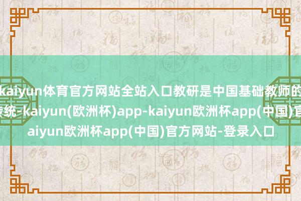 kaiyun体育官方网站全站入口教研是中国基础教师的私有训诲和优良传统-kaiyun(欧洲杯)app-kaiyun欧洲杯app(中国)官方网站-登录入口