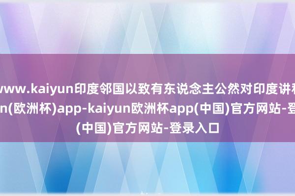 www.kaiyun印度邻国以致有东说念主公然对印度讲和-kaiyun(欧洲杯)app-kaiyun欧洲杯app(中国)官方网站-登录入口