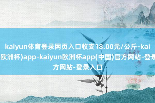 kaiyun体育登录网页入口收支18.00元/公斤-kaiyun(欧洲杯)app-kaiyun欧洲杯app(中国)官方网站-登录入口