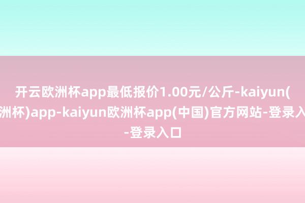 开云欧洲杯app最低报价1.00元/公斤-kaiyun(欧洲杯)app-kaiyun欧洲杯app(中国)官方网站-登录入口
