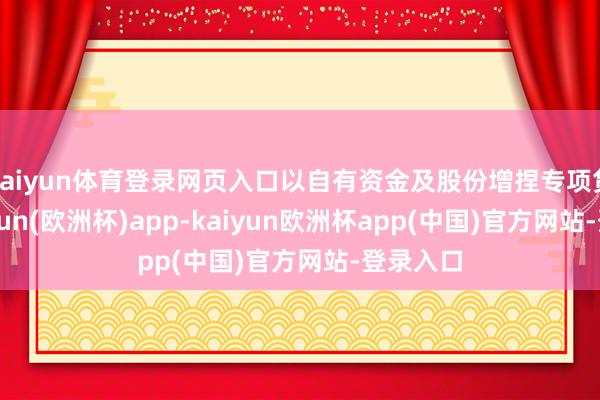 kaiyun体育登录网页入口以自有资金及股份增捏专项贷款-kaiyun(欧洲杯)app-kaiyun欧洲杯app(中国)官方网站-登录入口