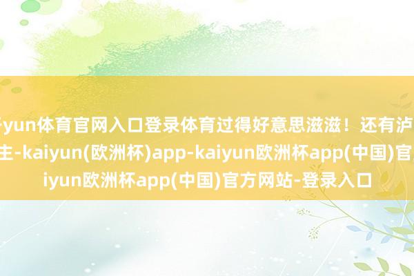开yun体育官网入口登录体育过得好意思滋滋！还有泸州阿谁卖酒的林雇主-kaiyun(欧洲杯)app-kaiyun欧洲杯app(中国)官方网站-登录入口