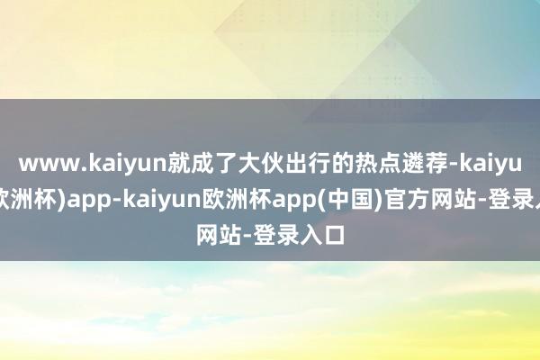 www.kaiyun就成了大伙出行的热点遴荐-kaiyun(欧洲杯)app-kaiyun欧洲杯app(中国)官方网站-登录入口