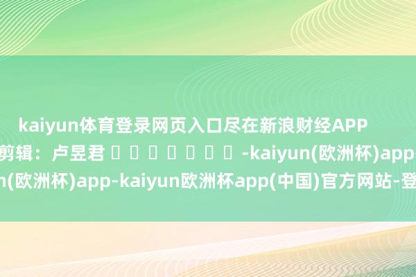 kaiyun体育登录网页入口尽在新浪财经APP            						职守剪辑：卢昱君 							-kaiyun(欧洲杯)app-kaiyun欧洲杯app(中国)官方网站-登录入口