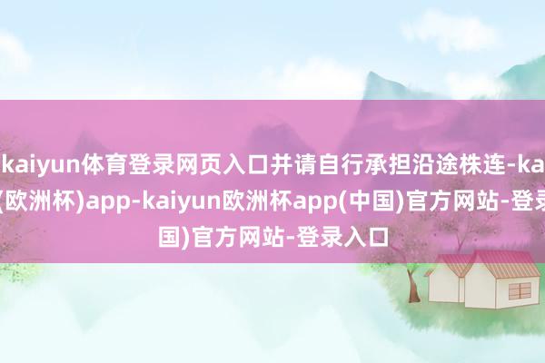 kaiyun体育登录网页入口并请自行承担沿途株连-kaiyun(欧洲杯)app-kaiyun欧洲杯app(中国)官方网站-登录入口
