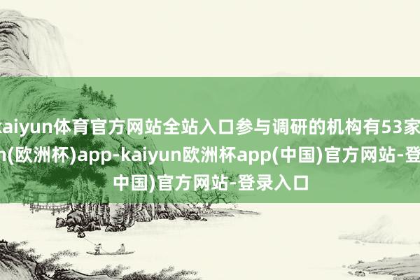 kaiyun体育官方网站全站入口参与调研的机构有53家-kaiyun(欧洲杯)app-kaiyun欧洲杯app(中国)官方网站-登录入口