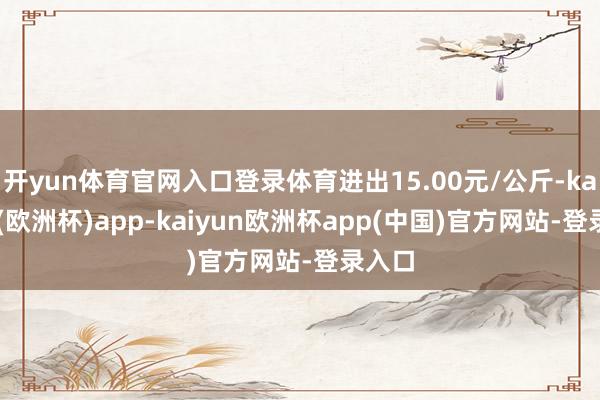 开yun体育官网入口登录体育进出15.00元/公斤-kaiyun(欧洲杯)app-kaiyun欧洲杯app(中国)官方网站-登录入口