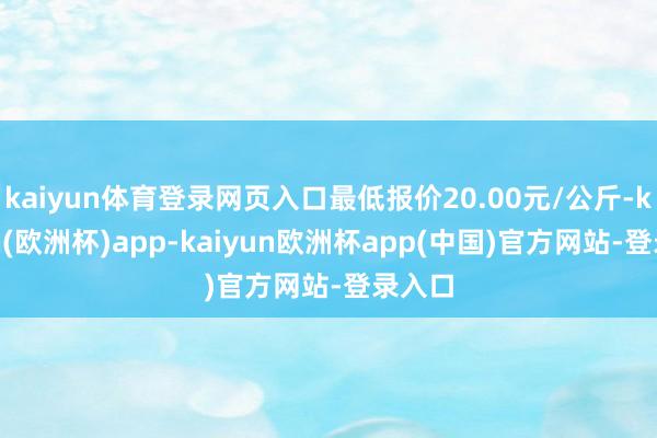 kaiyun体育登录网页入口最低报价20.00元/公斤-kaiyun(欧洲杯)app-kaiyun欧洲杯app(中国)官方网站-登录入口
