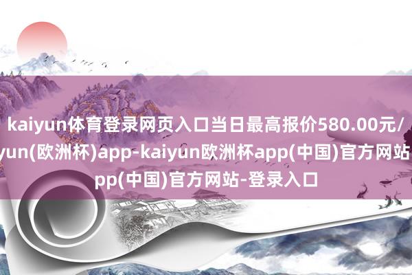 kaiyun体育登录网页入口当日最高报价580.00元/公斤-kaiyun(欧洲杯)app-kaiyun欧洲杯app(中国)官方网站-登录入口