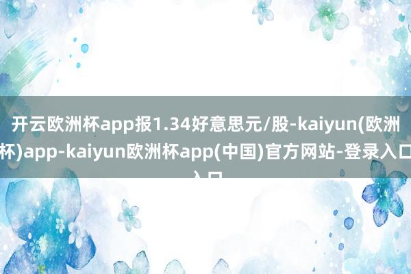 开云欧洲杯app报1.34好意思元/股-kaiyun(欧洲杯)app-kaiyun欧洲杯app(中国)官方网站-登录入口