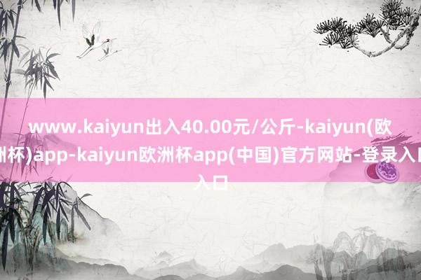 www.kaiyun出入40.00元/公斤-kaiyun(欧洲杯)app-kaiyun欧洲杯app(中国)官方网站-登录入口
