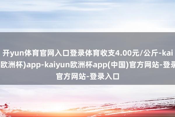 开yun体育官网入口登录体育收支4.00元/公斤-kaiyun(欧洲杯)app-kaiyun欧洲杯app(中国)官方网站-登录入口
