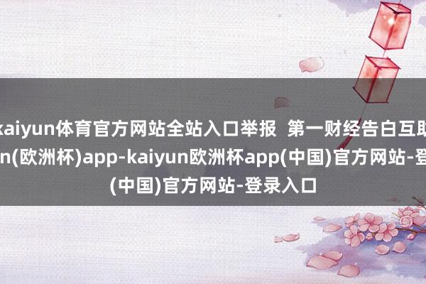 kaiyun体育官方网站全站入口举报  第一财经告白互助-kaiyun(欧洲杯)app-kaiyun欧洲杯app(中国)官方网站-登录入口