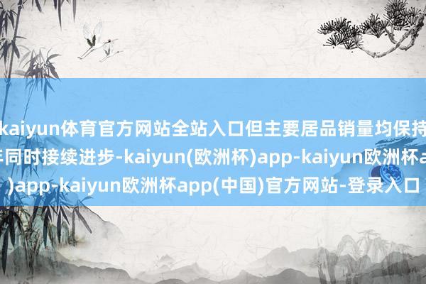 kaiyun体育官方网站全站入口但主要居品销量均保持增长且毛利率较上年同时接续进步-kaiyun(欧洲杯)app-kaiyun欧洲杯app(中国)官方网站-登录入口