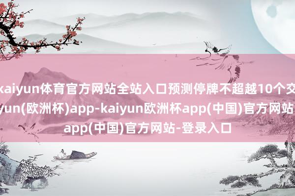 kaiyun体育官方网站全站入口预测停牌不超越10个交游日-kaiyun(欧洲杯)app-kaiyun欧洲杯app(中国)官方网站-登录入口