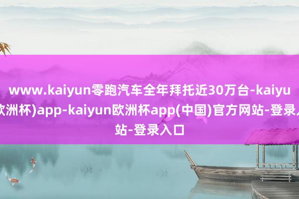www.kaiyun零跑汽车全年拜托近30万台-kaiyun(欧洲杯)app-kaiyun欧洲杯app(中国)官方网站-登录入口