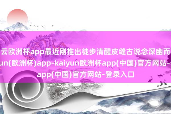 开云欧洲杯app最近刚推出徒步清醒皮缝古说念深幽而秘籍-kaiyun(欧洲杯)app-kaiyun欧洲杯app(中国)官方网站-登录入口