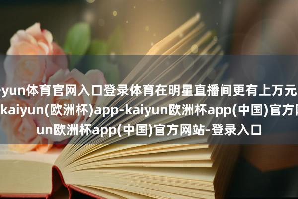 开yun体育官网入口登录体育在明星直播间更有上万元的“水晶高货”-kaiyun(欧洲杯)app-kaiyun欧洲杯app(中国)官方网站-登录入口