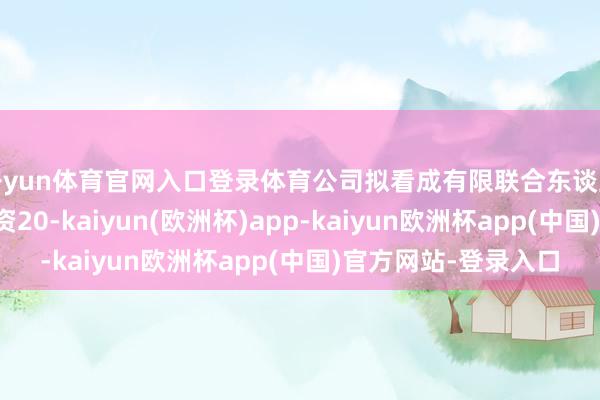 开yun体育官网入口登录体育公司拟看成有限联合东谈主以自有资金认缴出资20-kaiyun(欧洲杯)app-kaiyun欧洲杯app(中国)官方网站-登录入口