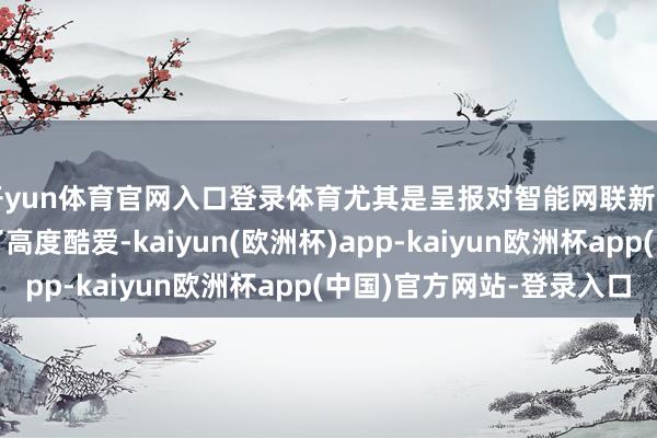 开yun体育官网入口登录体育尤其是呈报对智能网联新动力汽车的发展赐与了高度酷爱-kaiyun(欧洲杯)app-kaiyun欧洲杯app(中国)官方网站-登录入口