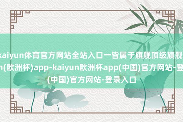kaiyun体育官方网站全站入口一皆属于旗舰顶级旗舰-kaiyun(欧洲杯)app-kaiyun欧洲杯app(中国)官方网站-登录入口