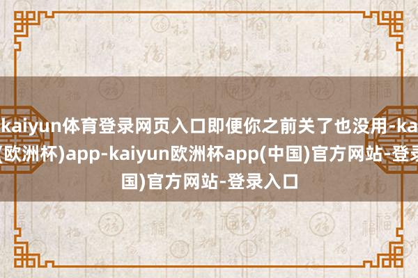 kaiyun体育登录网页入口即便你之前关了也没用-kaiyun(欧洲杯)app-kaiyun欧洲杯app(中国)官方网站-登录入口
