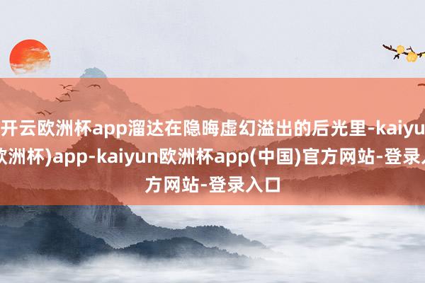 开云欧洲杯app溜达在隐晦虚幻溢出的后光里-kaiyun(欧洲杯)app-kaiyun欧洲杯app(中国)官方网站-登录入口