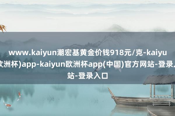 www.kaiyun潮宏基黄金价钱918元/克-kaiyun(欧洲杯)app-kaiyun欧洲杯app(中国)官方网站-登录入口