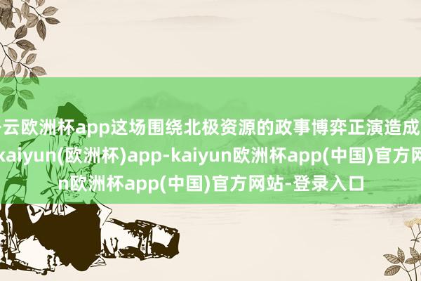 开云欧洲杯app这场围绕北极资源的政事博弈正演造成一场应答风云-kaiyun(欧洲杯)app-kaiyun欧洲杯app(中国)官方网站-登录入口